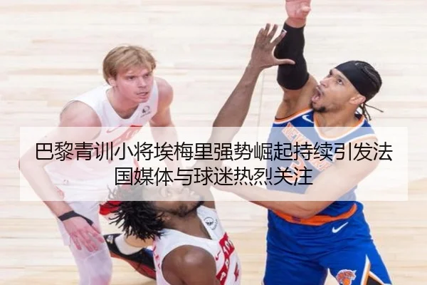 巴黎青训小将埃梅里强势崛起持续引发法国媒体与球迷热烈关注