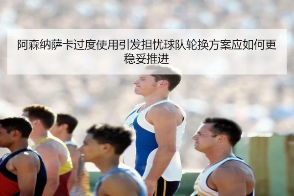 阿森纳萨卡过度使用引发担忧球队轮换方案应如何更稳妥推进