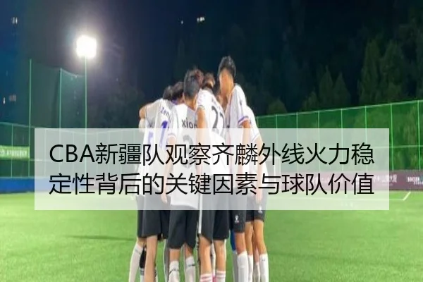 CBA新疆队观察齐麟外线火力稳定性背后的关键因素与球队价值
