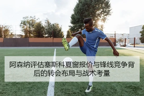 阿森纳评估塞斯科夏窗报价与锋线竞争背后的转会布局与战术考量