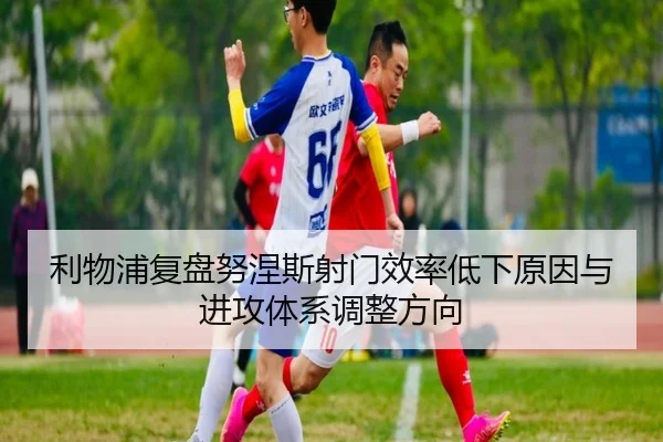 利物浦复盘努涅斯射门效率低下原因与进攻体系调整方向