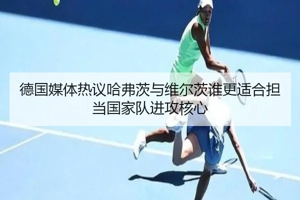 德国媒体热议哈弗茨与维尔茨谁更适合担当国家队进攻核心