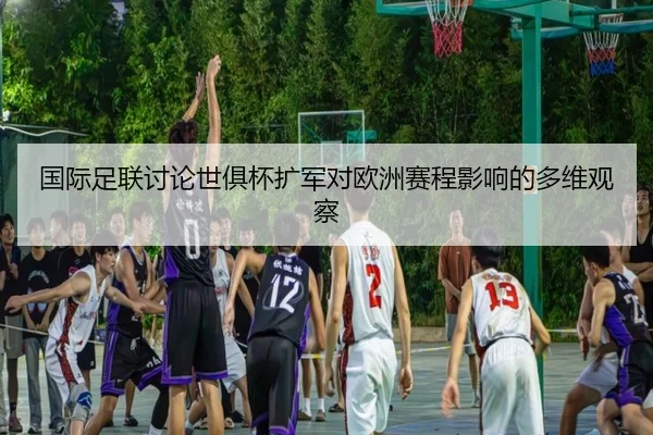 国际足联讨论世俱杯扩军对欧洲赛程影响的多维观察