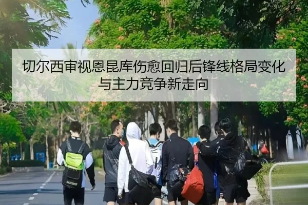 切尔西审视恩昆库伤愈回归后锋线格局变化与主力竞争新走向